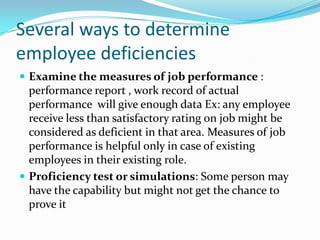 Several ways to determine
employee deficiencies
 Examine the measures of job performance :
  performance report , work record of actual
  performance will give enough data Ex: any employee
  receive less than satisfactory rating on job might be
  considered as deficient in that area. Measures of job
  performance is helpful only in case of existing
  employees in their existing role.
 Proficiency test or simulations: Some person may
  have the capability but might not get the chance to
  prove it
 