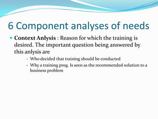 6 Component analyses of needs
 Context Anlysis : Reason for which the training is
 desired. The important question being answered by
 this anlysis are
         Who decided that training should be conducted
         Why a training prog. Is seen as the recommended solution to a
          business problem
 
