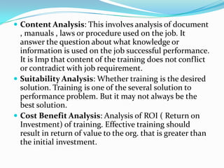  Content Analysis: This involves analysis of document
  , manuals , laws or procedure used on the job. It
  answer the question about what knowledge or
  information is used on the job successful performance.
  It is Imp that content of the training does not conflict
  or contradict with job requirement.
 Suitability Analysis: Whether training is the desired
  solution. Training is one of the several solution to
  performance problem. But it may not always be the
  best solution.
 Cost Benefit Analysis: Analysis of ROI ( Return on
  Investment) of training. Effective training should
  result in return of value to the org. that is greater than
  the initial investment.
 