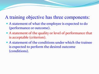 A training objective has three components:
 A statement of what the employee is expected to do
  (performance or outcome).
 A statement of the quality or level of performance that
  is acceptable (criterion).
 A statement of the conditions under which the trainee
  is expected to perform the desired outcome
  (conditions).
 