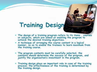 Training Design
 The design of a training program refers to its items , courses
  or subjects, which are aimed at enabling the program to
  achieve the desired training objectives.
 A technique of arranging the course content in a logical
  manner, so as to enable the trainees to learn maximum from
  the training course.

 The program contents must be carefully selected, the
  contents should determine the success of the program, and
  justify the organization’s investment in the program.

 Training design plays an important role in case of the training
  process; the effectiveness of the training is determined by
  the training design.
 