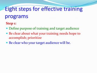 Eight steps for effective training
programs
Step 1:
 Define purpose of training and target audience
 Be clear about what your training needs hope to
  accomplish; prioritize
 Be clear who your target audience will be.
 