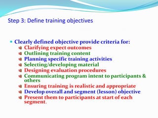 Step 3: Define training objectives


 Clearly defined objective provide criteria for:
     Clarifying expect outcomes
     Outlining training content
     Planning specific training activities
     Selecting/developing material
     Designing evaluation procedures
     Communicating program intent to participants &
     others
     Ensuring training is realistic and appropriate
     Develop overall and segment (lesson) objective
     Present them to participants at start of each
     segment.
 