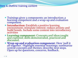 Step 4: Outline training content



     Trainings gives 3 components: an introduction; a
      learning component and a wrap-up and evaluation
      component.
     Introduction: Establish a positive learning
      environment; stimulate interest; reduce anxiety and
      build bonds. Include some content into introductory
      activities
     Learning component: Concepts and ideas taught
      and explored; skills demonstrated, practiced and
      discussed.
     Wrap-up and evaluation component: Here ‘pull it
      all together’. Highlight essential learnings; summarize
      central concepts and themes; describe next steps.
      Open up for questions, concerns, feedback.
   3 - 33
 