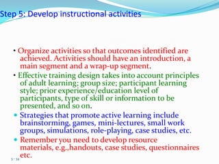Step 5: Develop instructional activities



     • Organize activities so that outcomes identified are
          achieved. Activities should have an introduction, a
          main segment and a wrap-up segment.
     • Effective training design takes into account principles
          of adult learning; group size; participant learning
          style; prior experience/education level of
          participants, type of skill or information to be
          presented, and so on.
      Strategies that promote active learning include
          brainstorming, games, mini-lectures, small work
          groups, simulations, role-playing, case studies, etc.
      Remember you need to develop resource
          materials, e.g.,handouts, case studies, questionnaires
   3 - 34
          etc.
 
