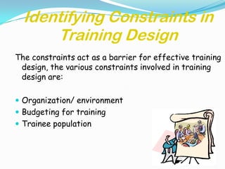 Identifying Constraints in
      Training Design
The constraints act as a barrier for effective training
 design, the various constraints involved in training
 design are:

 Organization/ environment
 Budgeting for training
 Trainee population
 
