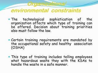 Organizationa/
 environmental constraints
 The   technological sophistication of the
 organization affects which type of training can
 be offered. Decision about training priorities
 also must follow the law.

 Certain training requirements are mandated by
 the occupational safety and healthy association
 (OSHA)

 This type of training includes telling employees
 what hazardous waste they with the KSAs to
 handle the waste in a safe manner.
 
