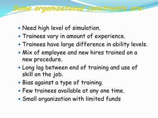 Some organizational constraints are:

  Need high level of simulation.
  Trainees vary in amount of experience.
  Trainees have large difference in ability levels.
  Mix of employee and new hires trained on a
   new procedure.
  Long lag between end of training and use of
   skill on the job.
  Bias against a type of training.
  Few trainees available at any one time.
  Small organization with limited funds
 