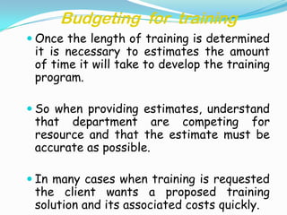 Budgeting for training
 Once the length of training is determined
 it is necessary to estimates the amount
 of time it will take to develop the training
 program.

 So when providing estimates, understand
 that department are competing for
 resource and that the estimate must be
 accurate as possible.

 In many cases when training is requested
 the client wants a proposed training
 solution and its associated costs quickly.
 