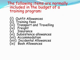 The following items are normally
 included in the budget of a
 training program:
 (i) Outfit Allowances
 (ii) Training fees
 (iii) Transport and Travelling
 (iv) Freight
 (v) Insurance
 (vi) Subsistence allowances
 (vii) Accommodation
 (viii) Incidental Allowances
 (ix) Book Allowances
 