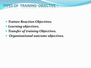 TYPES OF TRAINING OBJECTIVE :


  Trainee Reaction Objectives.
  Learning objectives.
  Transfer of training Objectives.
  Organizational outcome objectives.
 