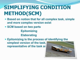 SIMPLIFYING CONDITION
METHOD(SCM)
 Based on notion that for all complex task, simple
  and more complex version exist
 SCM based on two parts
            Epitomizing
            Elaborating
 Epitomizing is the process of identifying the
  simplest version of the task, which is still
  representative of the task as whole.
 