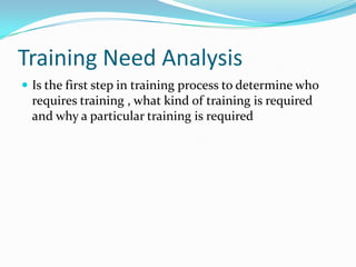 Training Need Analysis
 Is the first step in training process to determine who
  requires training , what kind of training is required
  and why a particular training is required
 