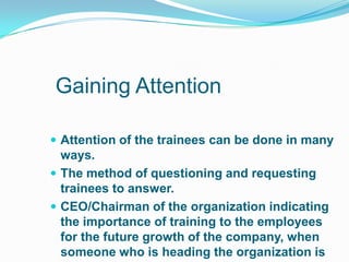 Gaining Attention

 Attention of the trainees can be done in many
  ways.
 The method of questioning and requesting
  trainees to answer.
 CEO/Chairman of the organization indicating
  the importance of training to the employees
  for the future growth of the company, when
  someone who is heading the organization is
 