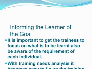 Informing the Learner of
  the Goal
 It is important to get the trainees to
  focus on what is to be learnt also
  be aware of the requirement of
  each individual.
 With training needs analysis it
 