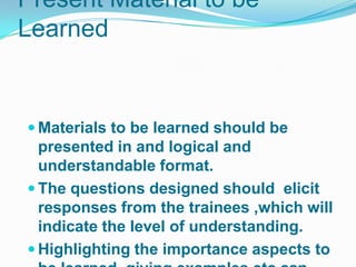 Present Material to be
Learned


 Materials to be learned should be
  presented in and logical and
  understandable format.
 The questions designed should elicit
  responses from the trainees ,which will
  indicate the level of understanding.
 Highlighting the importance aspects to
 
