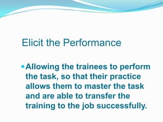 Elicit the Performance

 Allowing the trainees to perform
 the task, so that their practice
 allows them to master the task
 and are able to transfer the
 training to the job successfully.
 