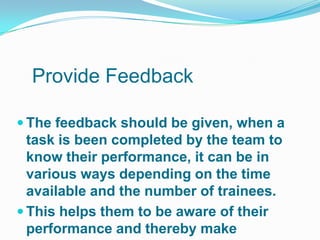 Provide Feedback

 The feedback should be given, when a
  task is been completed by the team to
  know their performance, it can be in
  various ways depending on the time
  available and the number of trainees.
 This helps them to be aware of their
  performance and thereby make
 
