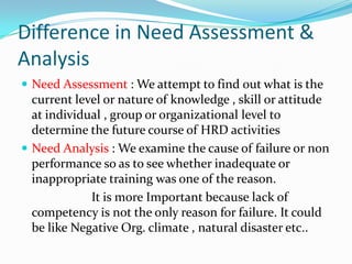 Difference in Need Assessment &
Analysis
 Need Assessment : We attempt to find out what is the
  current level or nature of knowledge , skill or attitude
  at individual , group or organizational level to
  determine the future course of HRD activities
 Need Analysis : We examine the cause of failure or non
  performance so as to see whether inadequate or
  inappropriate training was one of the reason.
             It is more Important because lack of
  competency is not the only reason for failure. It could
  be like Negative Org. climate , natural disaster etc..
 