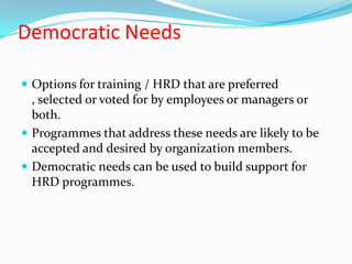 Democratic Needs

 Options for training / HRD that are preferred
  , selected or voted for by employees or managers or
  both.
 Programmes that address these needs are likely to be
  accepted and desired by organization members.
 Democratic needs can be used to build support for
  HRD programmes.
 