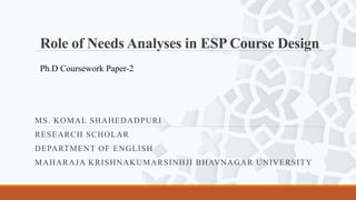 Role of Needs Analyses in ESP Course Design
MS. KOMAL SHAHEDADPURI
RESEARCH SCHOLAR
DEPARTMENT OF ENGLISH
MAHARAJA KRISHNAKUMARSINHJI BHAVNAGAR UNIVERSITY
Ph.D Coursework Paper-2
 