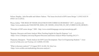 Nelson, Deepika , Julia Devardhi and Adinew Tadesse. "The Issues Involved in ESP Course Design." LANGUAGE IN
INDIA vol.12 (2012).
Plesca, Galina. "THE ROLE OF NEEDS ANALYSIS IN ESP CURRICULUM DESIGN." 2017. Academia.edu.
<https://www.academia.edu/33684100/THE_ROLE_OF_NEEDS_ANALYSIS_IN_ESP_CURRICULUM_DESIGN>.
"Principles of ESP course design." 2009. <http://www.scientificlanguage.com/esp/coursedesign.pdf>.
"Register, Discourse and Genre Analysis When Teaching English for Specific Purposes." n.d.
<https://www.123helpme.com/essay/Register-Discourse-and-Genre-Analysis-When-Teaching-281217>.
Thepseenu, Benjaporn . "Needs Analysis for ESP Course Development: Thai Civil Engineering Students’." Asian
Journal of Education and Training vol. 6 (2020): 433-442.
"What is discourse analysis?" 23 August 2019. Scribbr. Ed. Amy Luo.
<https://www.scribbr.com/methodology/discourse-analysis/>.
 
