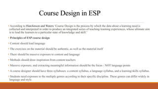 Course Design in ESP
• According to Hutchinson and Waters ‘Course Design is the process by which the data about a learning need is
collected and interpreted in order to produce an integrated series of teaching-learning experiences, whose ultimate aim
is to lead the learners to a particular state of knowledge and skill.’
• Principles of ESP course design
• Content should lead language
• The exercises on the material should be authentic, as well as the material itself
• There should be massive exposure to content and language
• Methods should draw inspiration from content teachers
• Massive exposure, and extracting meaningful information should be the focus - NOT language points
• A course designer should have three syllabuses: a content syllabus, a language syllabus, and a learning/skills syllabus.
• Students need exposure to the multiple genres according to their specific discipline. These genres can differ widely in
language and style.
 