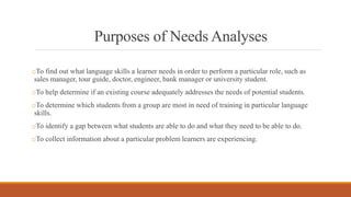 Purposes of Needs Analyses
oTo find out what language skills a learner needs in order to perform a particular role, such as
sales manager, tour guide, doctor, engineer, bank manager or university student.
oTo help determine if an existing course adequately addresses the needs of potential students.
oTo determine which students from a group are most in need of training in particular language
skills.
oTo identify a gap between what students are able to do and what they need to be able to do.
oTo collect information about a particular problem learners are experiencing.
 