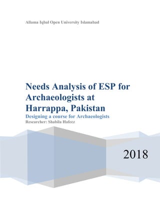 Allama Iqbal Open University Islamabad
2018
Needs Analysis of ESP for
Archaeologists at
Harrappa, Pakistan
Designing a course for Archaeologists
Researcher: Shabila Hafeez
 