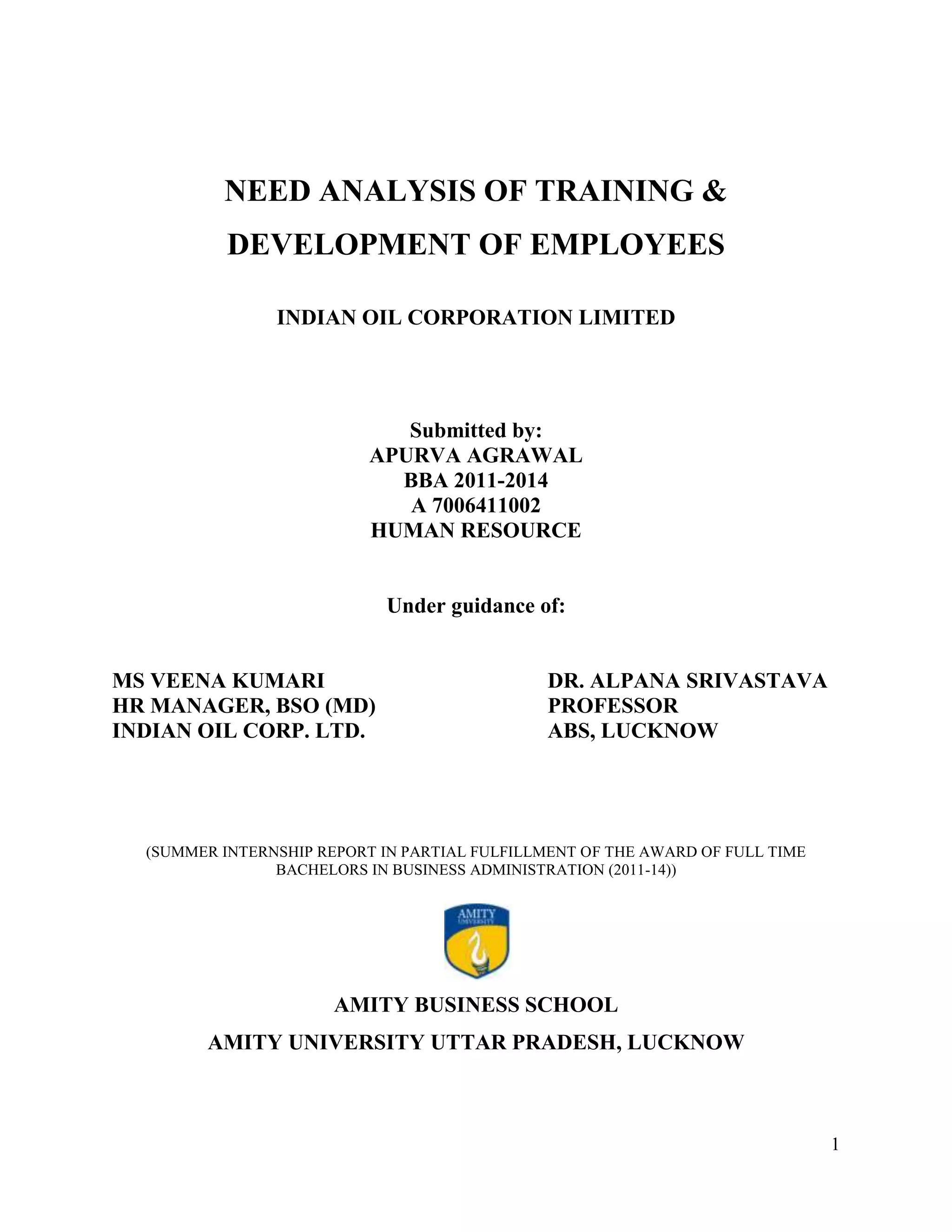 NEED ANALYSIS OF TRAINING &
DEVELOPMENT OF EMPLOYEES
INDIAN OIL CORPORATION LIMITED

Submitted by:
APURVA AGRAWAL
BBA 2011-2014
A 7006411002
HUMAN RESOURCE

Under guidance of:

MS VEENA KUMARI
HR MANAGER, BSO (MD)
INDIAN OIL CORP. LTD.

DR. ALPANA SRIVASTAVA
PROFESSOR
ABS, LUCKNOW

(SUMMER INTERNSHIP REPORT IN PARTIAL FULFILLMENT OF THE AWARD OF FULL TIME
BACHELORS IN BUSINESS ADMINISTRATION (2011-14))

AMITY BUSINESS SCHOOL
AMITY UNIVERSITY UTTAR PRADESH, LUCKNOW

1

 