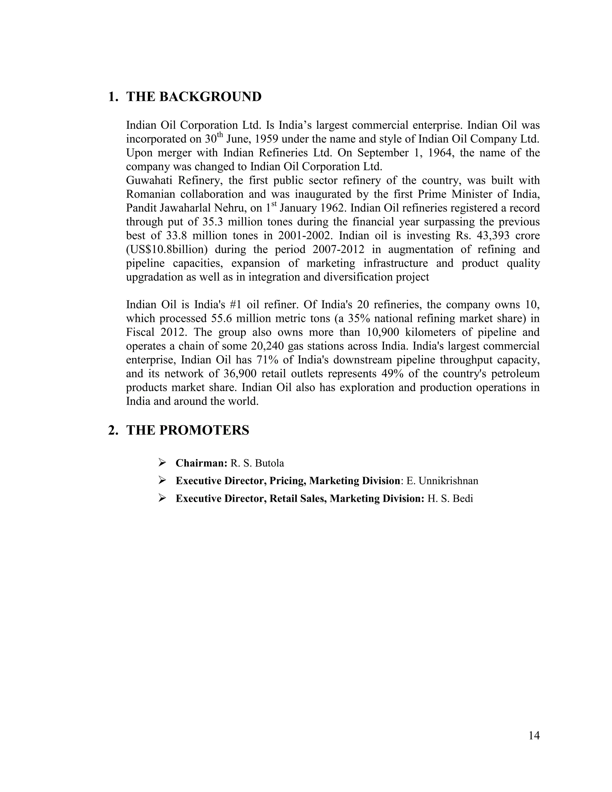 1. THE BACKGROUND
Indian Oil Corporation Ltd. Is India‟s largest commercial enterprise. Indian Oil was
incorporated on 30th June, 1959 under the name and style of Indian Oil Company Ltd.
Upon merger with Indian Refineries Ltd. On September 1, 1964, the name of the
company was changed to Indian Oil Corporation Ltd.
Guwahati Refinery, the first public sector refinery of the country, was built with
Romanian collaboration and was inaugurated by the first Prime Minister of India,
Pandit Jawaharlal Nehru, on 1st January 1962. Indian Oil refineries registered a record
through put of 35.3 million tones during the financial year surpassing the previous
best of 33.8 million tones in 2001-2002. Indian oil is investing Rs. 43,393 crore
(US$10.8billion) during the period 2007-2012 in augmentation of refining and
pipeline capacities, expansion of marketing infrastructure and product quality
upgradation as well as in integration and diversification project
Indian Oil is India's #1 oil refiner. Of India's 20 refineries, the company owns 10,
which processed 55.6 million metric tons (a 35% national refining market share) in
Fiscal 2012. The group also owns more than 10,900 kilometers of pipeline and
operates a chain of some 20,240 gas stations across India. India's largest commercial
enterprise, Indian Oil has 71% of India's downstream pipeline throughput capacity,
and its network of 36,900 retail outlets represents 49% of the country's petroleum
products market share. Indian Oil also has exploration and production operations in
India and around the world.

2. THE PROMOTERS
 Chairman: R. S. Butola
 Executive Director, Pricing, Marketing Division: E. Unnikrishnan
 Executive Director, Retail Sales, Marketing Division: H. S. Bedi

14

 