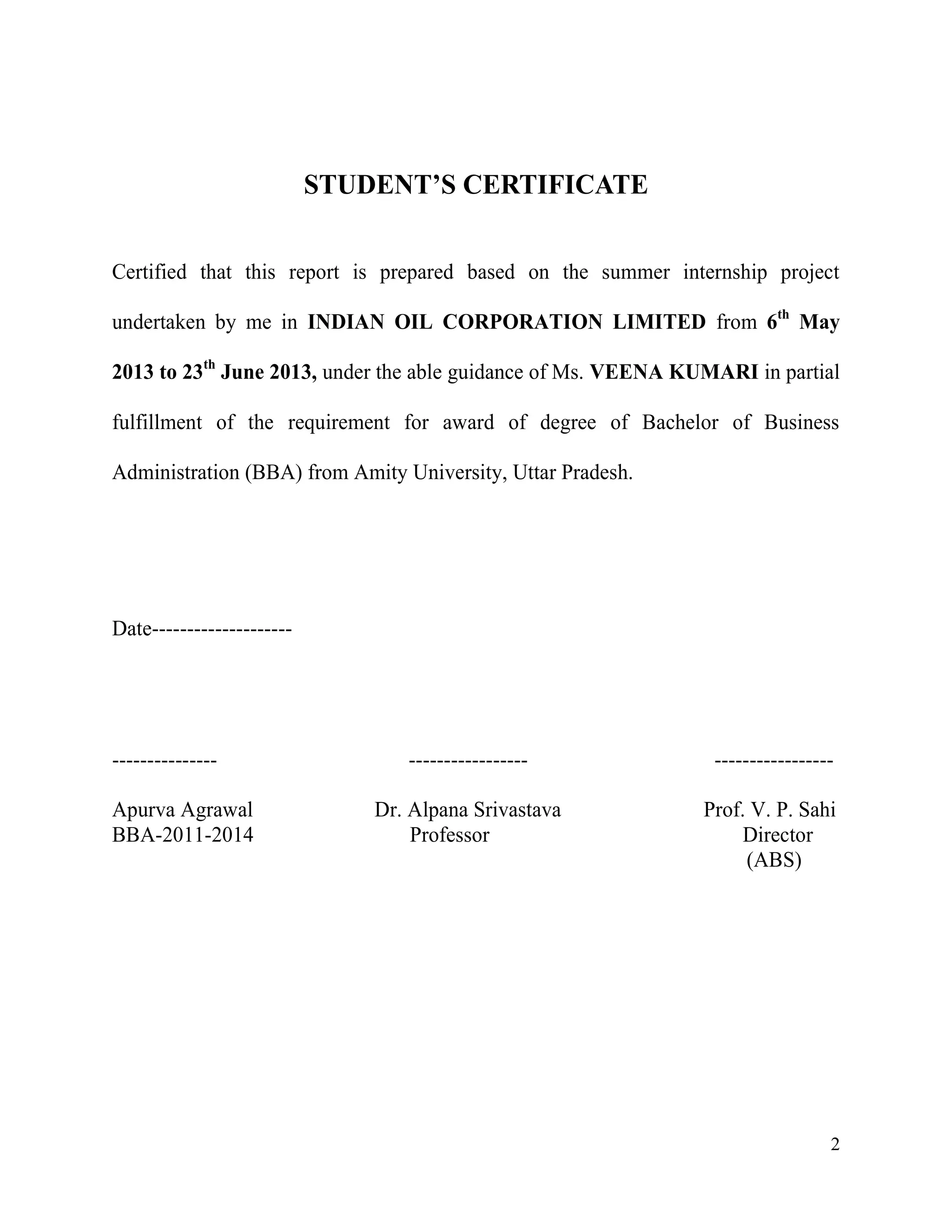 STUDENT’S CERTIFICATE
Certified that this report is prepared based on the summer internship project
undertaken by me in INDIAN OIL CORPORATION LIMITED from 6th May
2013 to 23th June 2013, under the able guidance of Ms. VEENA KUMARI in partial
fulfillment of the requirement for award of degree of Bachelor of Business
Administration (BBA) from Amity University, Uttar Pradesh.

Date--------------------

--------------Apurva Agrawal
BBA-2011-2014

-----------------

-----------------

Dr. Alpana Srivastava
Professor

Prof. V. P. Sahi
Director
(ABS)

2

 