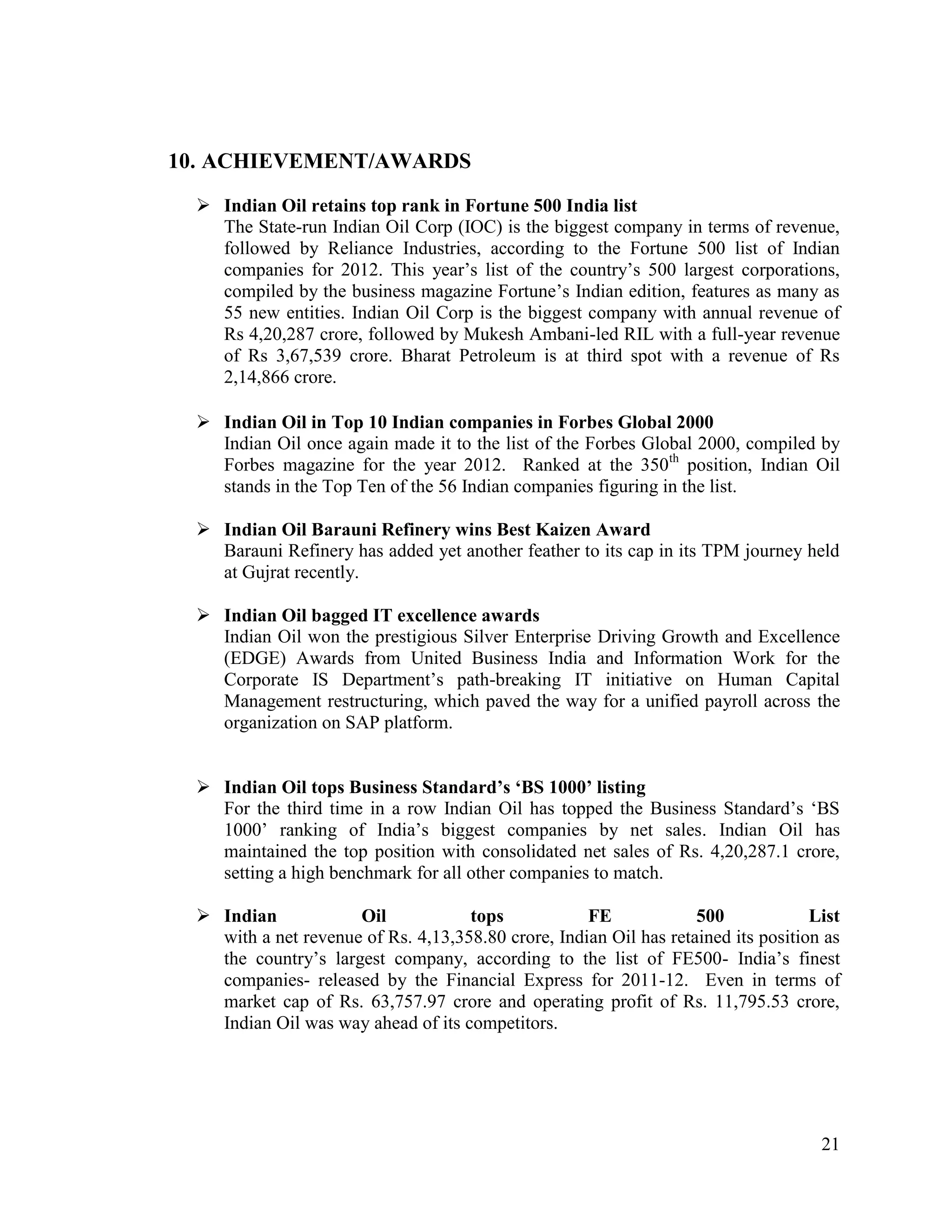 10. ACHIEVEMENT/AWARDS
 Indian Oil retains top rank in Fortune 500 India list
The State-run Indian Oil Corp (IOC) is the biggest company in terms of revenue,
followed by Reliance Industries, according to the Fortune 500 list of Indian
companies for 2012. This year‟s list of the country‟s 500 largest corporations,
compiled by the business magazine Fortune‟s Indian edition, features as many as
55 new entities. Indian Oil Corp is the biggest company with annual revenue of
Rs 4,20,287 crore, followed by Mukesh Ambani-led RIL with a full-year revenue
of Rs 3,67,539 crore. Bharat Petroleum is at third spot with a revenue of Rs
2,14,866 crore.
 Indian Oil in Top 10 Indian companies in Forbes Global 2000
Indian Oil once again made it to the list of the Forbes Global 2000, compiled by
Forbes magazine for the year 2012. Ranked at the 350th position, Indian Oil
stands in the Top Ten of the 56 Indian companies figuring in the list.
 Indian Oil Barauni Refinery wins Best Kaizen Award
Barauni Refinery has added yet another feather to its cap in its TPM journey held
at Gujrat recently.
 Indian Oil bagged IT excellence awards
Indian Oil won the prestigious Silver Enterprise Driving Growth and Excellence
(EDGE) Awards from United Business India and Information Work for the
Corporate IS Department‟s path-breaking IT initiative on Human Capital
Management restructuring, which paved the way for a unified payroll across the
organization on SAP platform.
 Indian Oil tops Business Standard’s ‘BS 1000’ listing
For the third time in a row Indian Oil has topped the Business Standard‟s „BS
1000‟ ranking of India‟s biggest companies by net sales. Indian Oil has
maintained the top position with consolidated net sales of Rs. 4,20,287.1 crore,
setting a high benchmark for all other companies to match.
 Indian
Oil
tops
FE
500
List
with a net revenue of Rs. 4,13,358.80 crore, Indian Oil has retained its position as
the country‟s largest company, according to the list of FE500- India‟s finest
companies- released by the Financial Express for 2011-12. Even in terms of
market cap of Rs. 63,757.97 crore and operating profit of Rs. 11,795.53 crore,
Indian Oil was way ahead of its competitors.

21

 