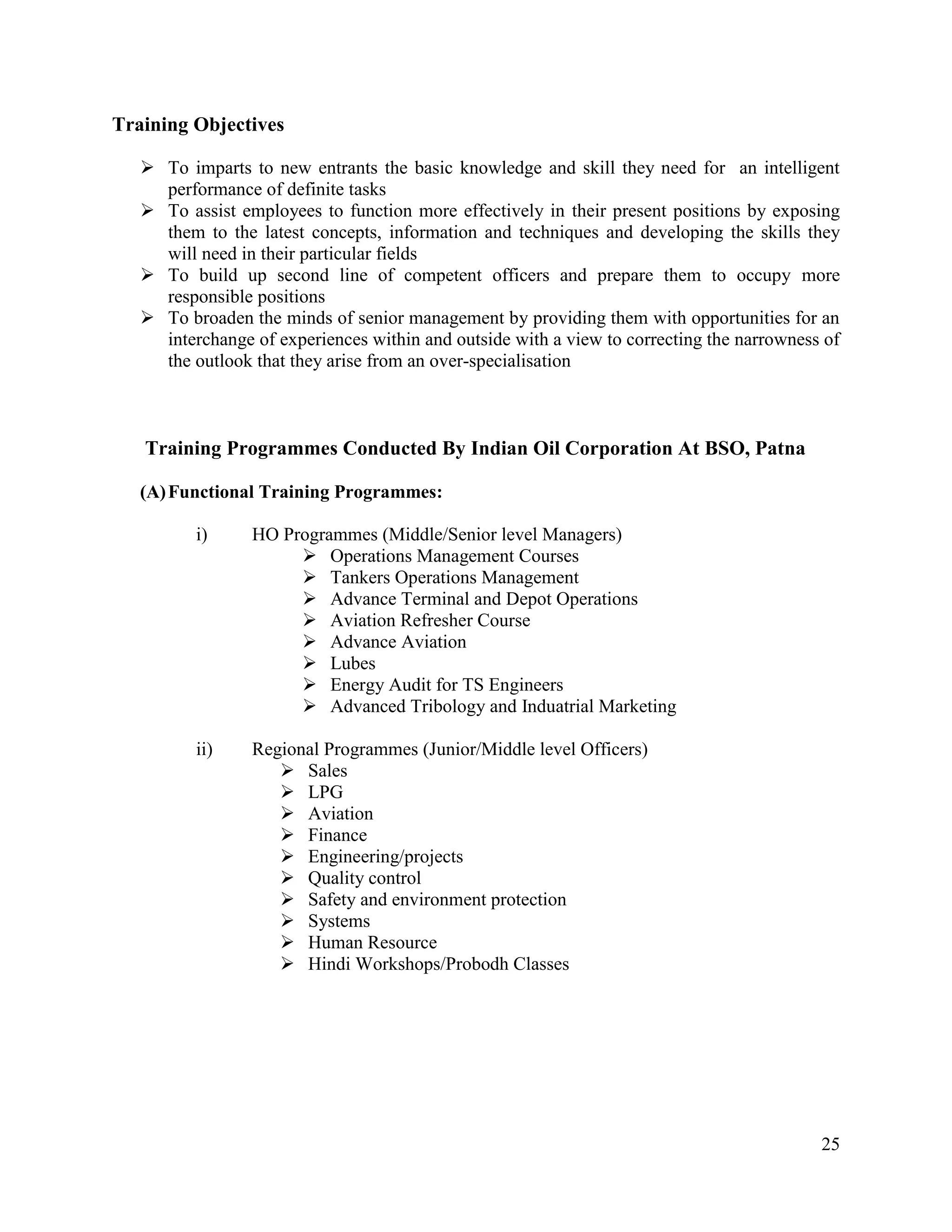 Training Objectives
 To imparts to new entrants the basic knowledge and skill they need for an intelligent
performance of definite tasks
 To assist employees to function more effectively in their present positions by exposing
them to the latest concepts, information and techniques and developing the skills they
will need in their particular fields
 To build up second line of competent officers and prepare them to occupy more
responsible positions
 To broaden the minds of senior management by providing them with opportunities for an
interchange of experiences within and outside with a view to correcting the narrowness of
the outlook that they arise from an over-specialisation

Training Programmes Conducted By Indian Oil Corporation At BSO, Patna
(A) Functional Training Programmes:
i)

HO Programmes (Middle/Senior level Managers)
 Operations Management Courses
 Tankers Operations Management
 Advance Terminal and Depot Operations
 Aviation Refresher Course
 Advance Aviation
 Lubes
 Energy Audit for TS Engineers
 Advanced Tribology and Induatrial Marketing

ii)

Regional Programmes (Junior/Middle level Officers)
 Sales
 LPG
 Aviation
 Finance
 Engineering/projects
 Quality control
 Safety and environment protection
 Systems
 Human Resource
 Hindi Workshops/Probodh Classes

25

 