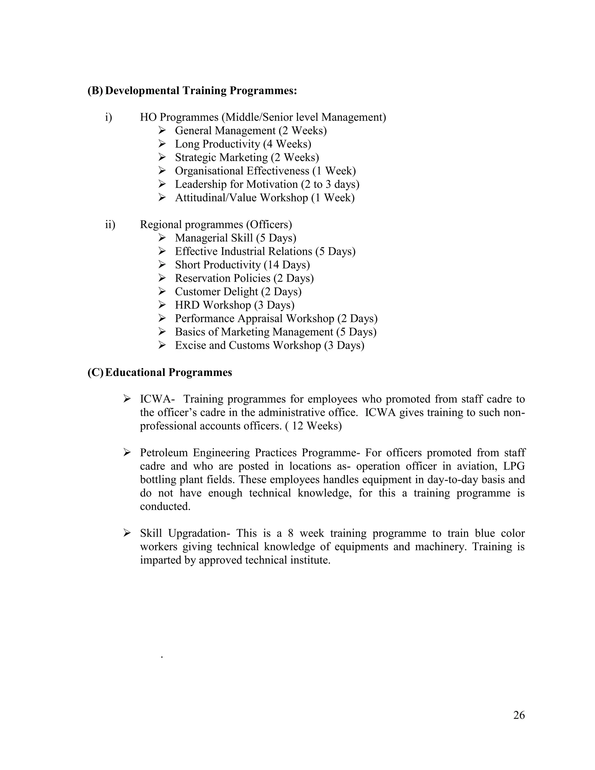 (B) Developmental Training Programmes:
i)

HO Programmes (Middle/Senior level Management)
 General Management (2 Weeks)
 Long Productivity (4 Weeks)
 Strategic Marketing (2 Weeks)
 Organisational Effectiveness (1 Week)
 Leadership for Motivation (2 to 3 days)
 Attitudinal/Value Workshop (1 Week)

ii)

Regional programmes (Officers)
 Managerial Skill (5 Days)
 Effective Industrial Relations (5 Days)
 Short Productivity (14 Days)
 Reservation Policies (2 Days)
 Customer Delight (2 Days)
 HRD Workshop (3 Days)
 Performance Appraisal Workshop (2 Days)
 Basics of Marketing Management (5 Days)
 Excise and Customs Workshop (3 Days)

(C) Educational Programmes
 ICWA- Training programmes for employees who promoted from staff cadre to
the officer‟s cadre in the administrative office. ICWA gives training to such nonprofessional accounts officers. ( 12 Weeks)
 Petroleum Engineering Practices Programme- For officers promoted from staff
cadre and who are posted in locations as- operation officer in aviation, LPG
bottling plant fields. These employees handles equipment in day-to-day basis and
do not have enough technical knowledge, for this a training programme is
conducted.
 Skill Upgradation- This is a 8 week training programme to train blue color
workers giving technical knowledge of equipments and machinery. Training is
imparted by approved technical institute.

.

26

 
