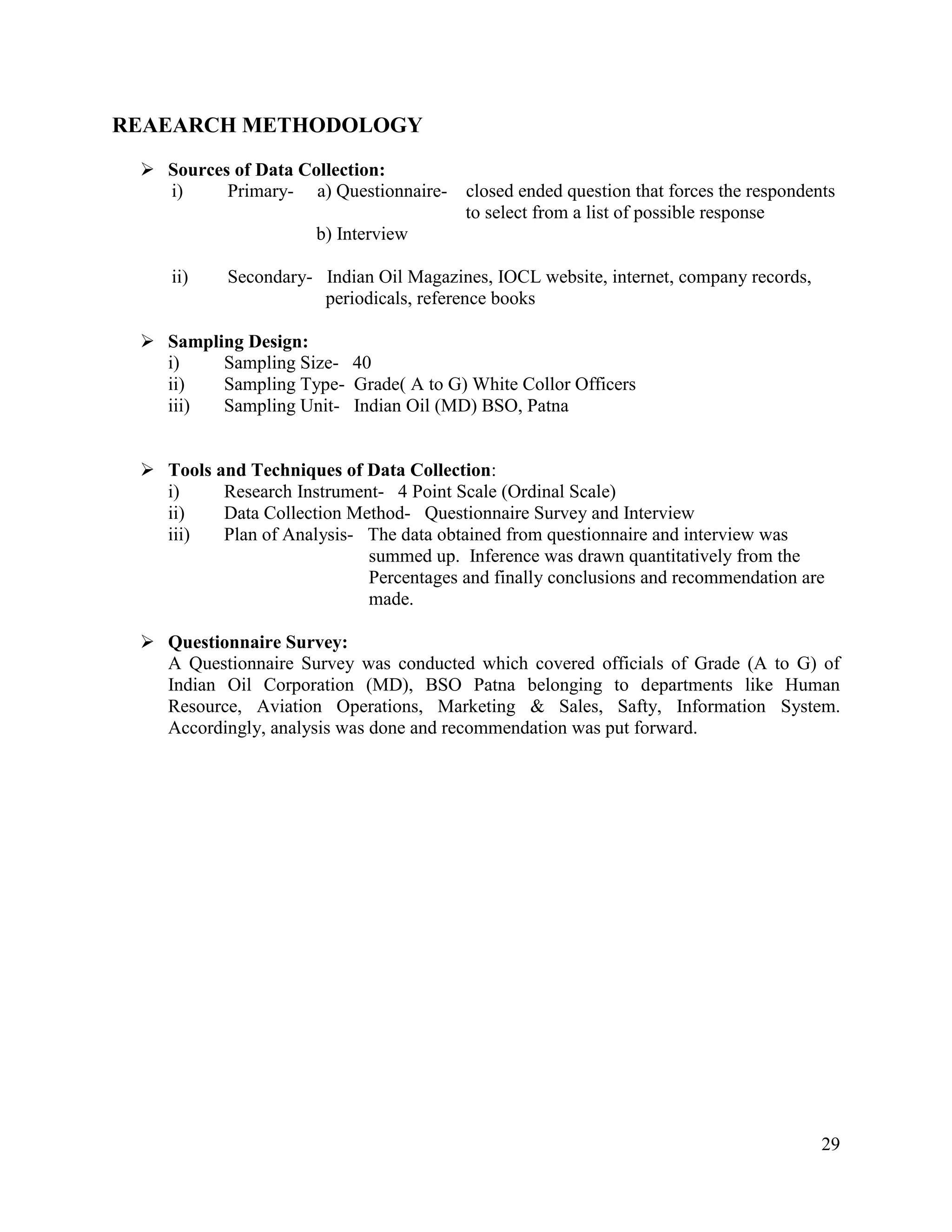 REAEARCH METHODOLOGY
 Sources of Data Collection:
i)
Primary- a) Questionnaire-

closed ended question that forces the respondents
to select from a list of possible response

b) Interview
ii)

Secondary- Indian Oil Magazines, IOCL website, internet, company records,
periodicals, reference books

 Sampling Design:
i)
Sampling Size- 40
ii)
Sampling Type- Grade( A to G) White Collor Officers
iii)
Sampling Unit- Indian Oil (MD) BSO, Patna
 Tools and Techniques of Data Collection:
i)
Research Instrument- 4 Point Scale (Ordinal Scale)
ii)
Data Collection Method- Questionnaire Survey and Interview
iii)
Plan of Analysis- The data obtained from questionnaire and interview was
summed up. Inference was drawn quantitatively from the
Percentages and finally conclusions and recommendation are
made.
 Questionnaire Survey:
A Questionnaire Survey was conducted which covered officials of Grade (A to G) of
Indian Oil Corporation (MD), BSO Patna belonging to departments like Human
Resource, Aviation Operations, Marketing & Sales, Safty, Information System.
Accordingly, analysis was done and recommendation was put forward.

29

 
