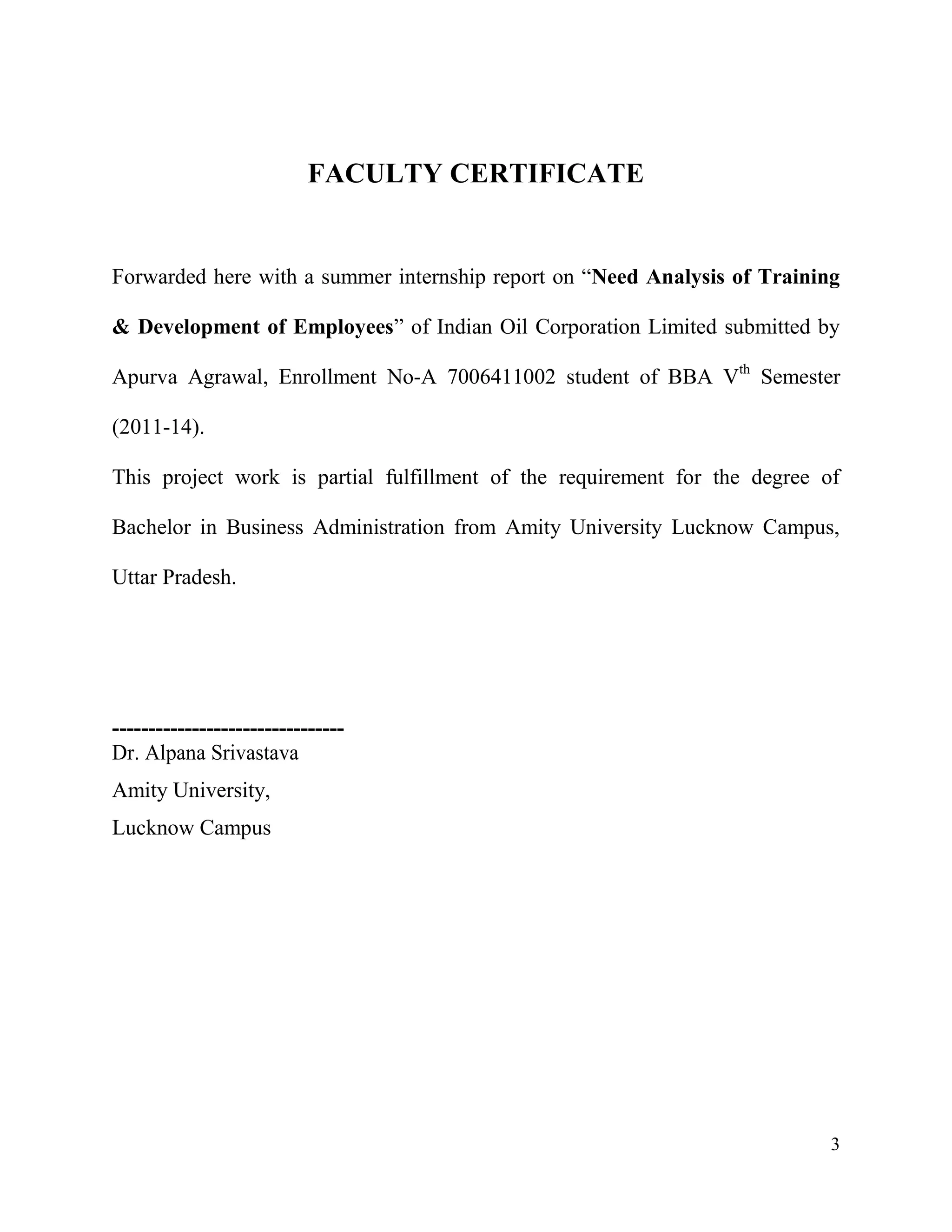 FACULTY CERTIFICATE

Forwarded here with a summer internship report on “Need Analysis of Training
& Development of Employees” of Indian Oil Corporation Limited submitted by
Apurva Agrawal, Enrollment No-A 7006411002 student of BBA Vth Semester
(2011-14).
This project work is partial fulfillment of the requirement for the degree of
Bachelor in Business Administration from Amity University Lucknow Campus,
Uttar Pradesh.

-------------------------------Dr. Alpana Srivastava
Amity University,
Lucknow Campus

3

 