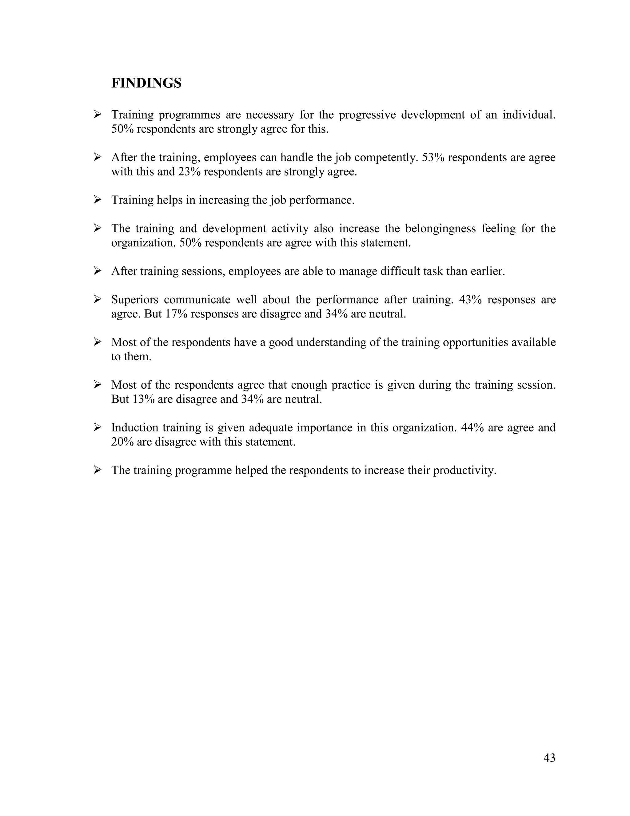 FINDINGS
 Training programmes are necessary for the progressive development of an individual.
50% respondents are strongly agree for this.
 After the training, employees can handle the job competently. 53% respondents are agree
with this and 23% respondents are strongly agree.
 Training helps in increasing the job performance.
 The training and development activity also increase the belongingness feeling for the
organization. 50% respondents are agree with this statement.
 After training sessions, employees are able to manage difficult task than earlier.
 Superiors communicate well about the performance after training. 43% responses are
agree. But 17% responses are disagree and 34% are neutral.
 Most of the respondents have a good understanding of the training opportunities available
to them.
 Most of the respondents agree that enough practice is given during the training session.
But 13% are disagree and 34% are neutral.
 Induction training is given adequate importance in this organization. 44% are agree and
20% are disagree with this statement.
 The training programme helped the respondents to increase their productivity.

43

 