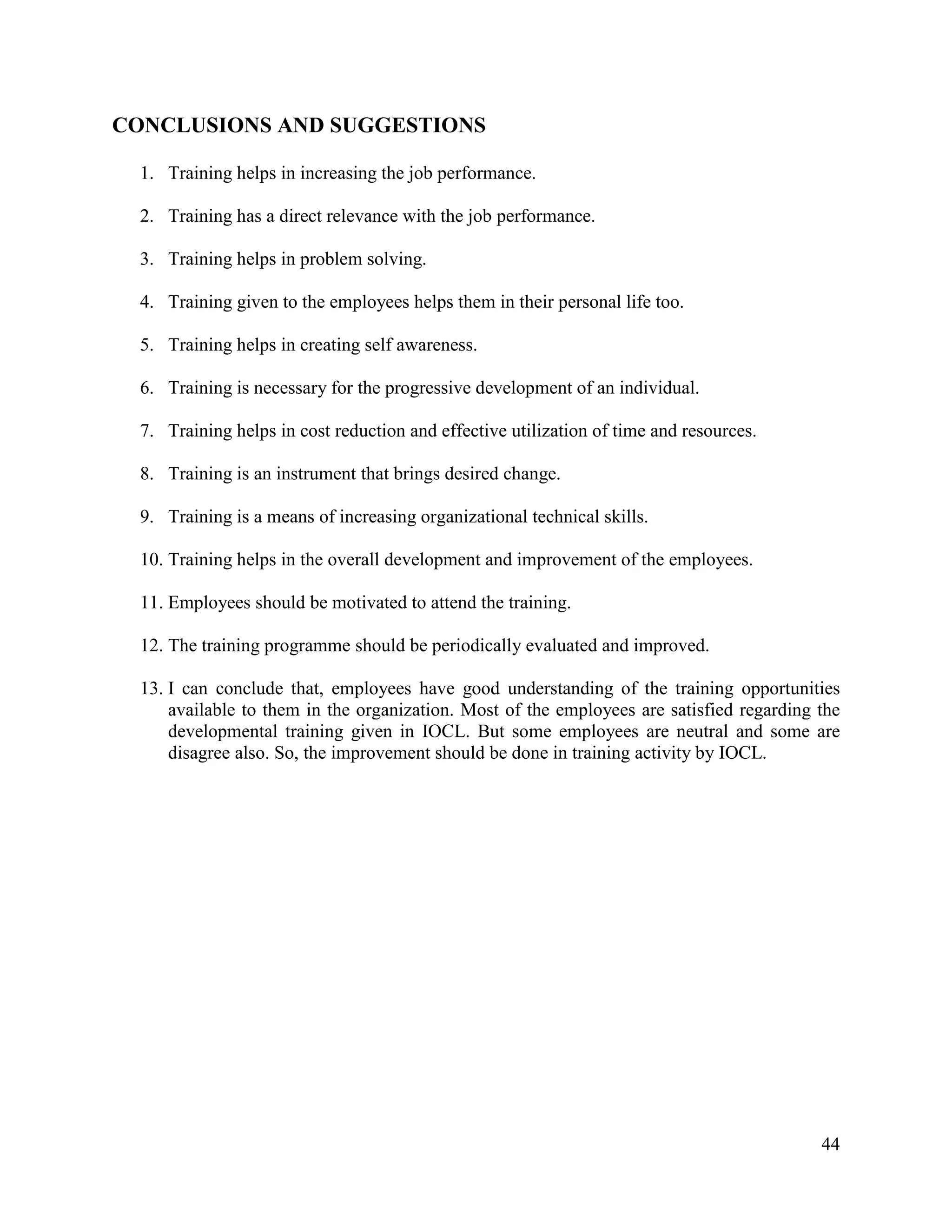 CONCLUSIONS AND SUGGESTIONS
1. Training helps in increasing the job performance.
2. Training has a direct relevance with the job performance.
3. Training helps in problem solving.
4. Training given to the employees helps them in their personal life too.
5. Training helps in creating self awareness.
6. Training is necessary for the progressive development of an individual.
7. Training helps in cost reduction and effective utilization of time and resources.
8. Training is an instrument that brings desired change.
9. Training is a means of increasing organizational technical skills.
10. Training helps in the overall development and improvement of the employees.
11. Employees should be motivated to attend the training.
12. The training programme should be periodically evaluated and improved.
13. I can conclude that, employees have good understanding of the training opportunities
available to them in the organization. Most of the employees are satisfied regarding the
developmental training given in IOCL. But some employees are neutral and some are
disagree also. So, the improvement should be done in training activity by IOCL.

44

 