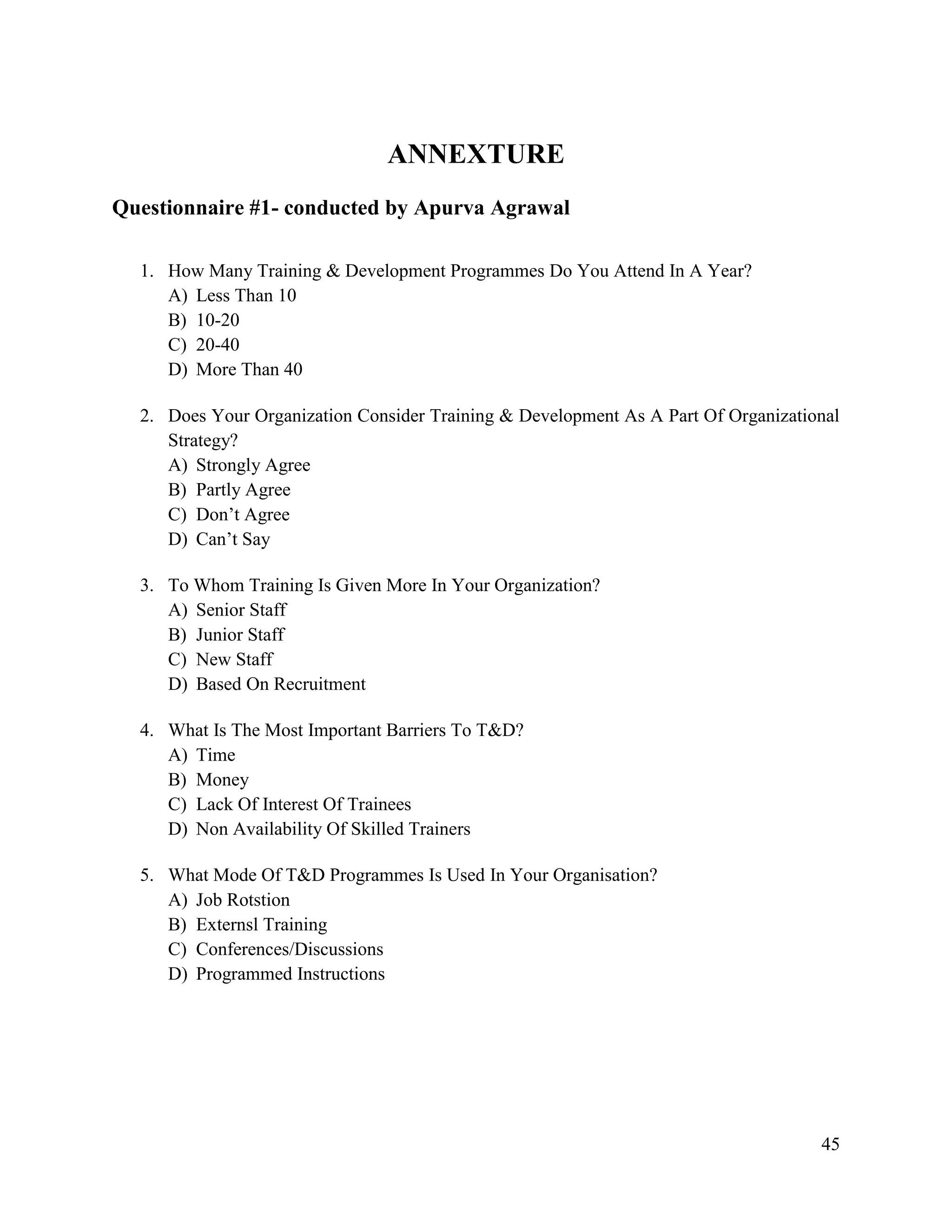 ANNEXTURE
Questionnaire #1- conducted by Apurva Agrawal
1. How Many Training & Development Programmes Do You Attend In A Year?
A) Less Than 10
B) 10-20
C) 20-40
D) More Than 40
2. Does Your Organization Consider Training & Development As A Part Of Organizational
Strategy?
A) Strongly Agree
B) Partly Agree
C) Don‟t Agree
D) Can‟t Say
3. To Whom Training Is Given More In Your Organization?
A) Senior Staff
B) Junior Staff
C) New Staff
D) Based On Recruitment
4. What Is The Most Important Barriers To T&D?
A) Time
B) Money
C) Lack Of Interest Of Trainees
D) Non Availability Of Skilled Trainers
5. What Mode Of T&D Programmes Is Used In Your Organisation?
A) Job Rotstion
B) Externsl Training
C) Conferences/Discussions
D) Programmed Instructions

45

 