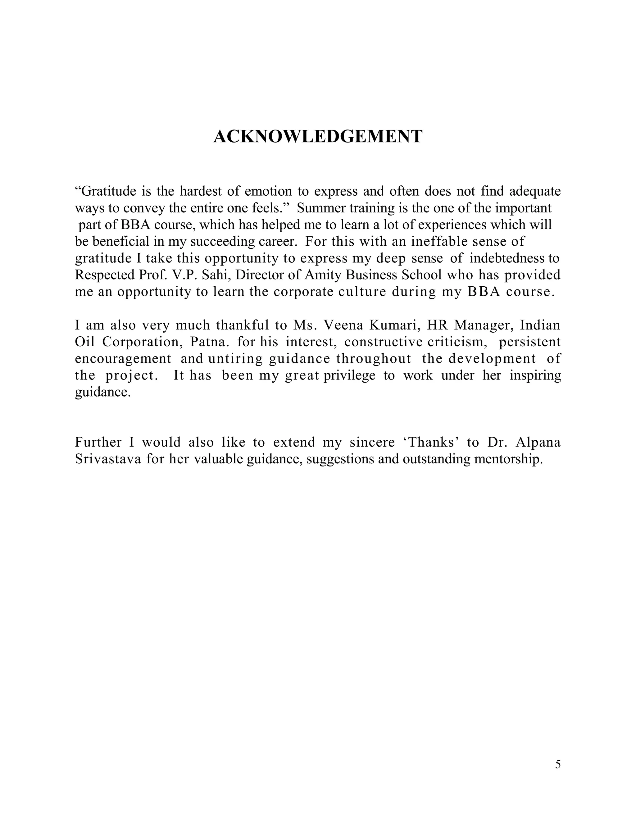 ACKNOWLEDGEMENT
“Gratitude is the hardest of emotion to express and often does not find adequate
ways to convey the entire one feels.” Summer training is the one of the important
part of BBA course, which has helped me to learn a lot of experiences which will
be beneficial in my succeeding career. For this with an ineffable sense of
gratitude I take this opportunity to express my deep sense of indebtedness to
Respected Prof. V.P. Sahi, Director of Amity Business School who has provided
me an opportunity to learn the corporate culture during my B BA course.
I am also very much thankful to Ms. Veena Kumari, HR Manager, Indian
Oil Corporation, Patna. for his interest, constructive criticism, persistent
encouragement and untiring guidance throughout the development of
the project. It has been my great privilege to work under her inspiring
guidance.
Further I would also like to extend my sincere „Thanks‟ to Dr. Alpana
Srivastava for her valuable guidance, suggestions and outstanding mentorship.

5

 