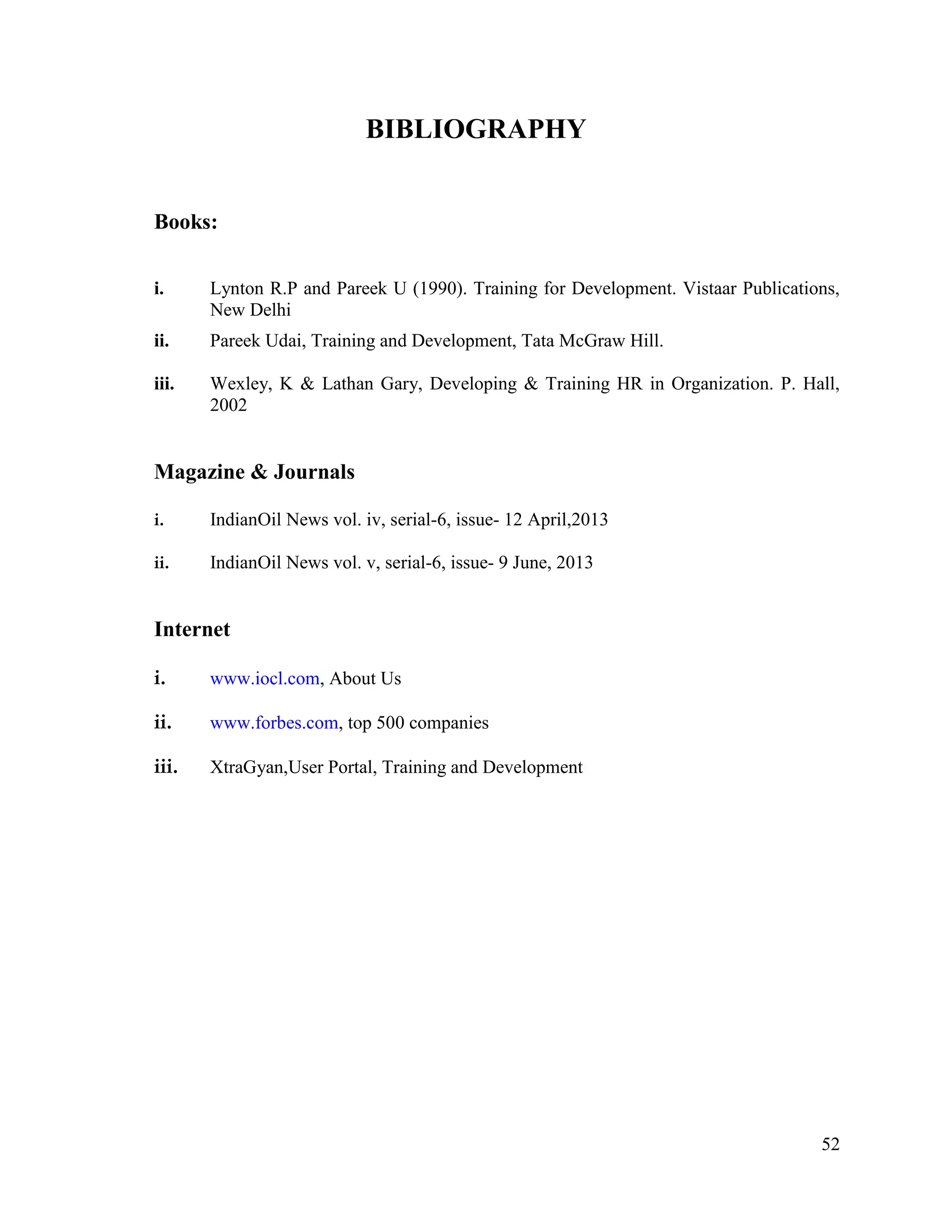 BIBLIOGRAPHY
Books:
i.

Lynton R.P and Pareek U (1990). Training for Development. Vistaar Publications,
New Delhi

ii.

Pareek Udai, Training and Development, Tata McGraw Hill.

iii.

Wexley, K & Lathan Gary, Developing & Training HR in Organization. P. Hall,
2002

Magazine & Journals
i.

IndianOil News vol. iv, serial-6, issue- 12 April,2013

ii.

IndianOil News vol. v, serial-6, issue- 9 June, 2013

Internet
i.

www.iocl.com, About Us

ii.

www.forbes.com, top 500 companies

iii.

XtraGyan,User Portal, Training and Development

52

 