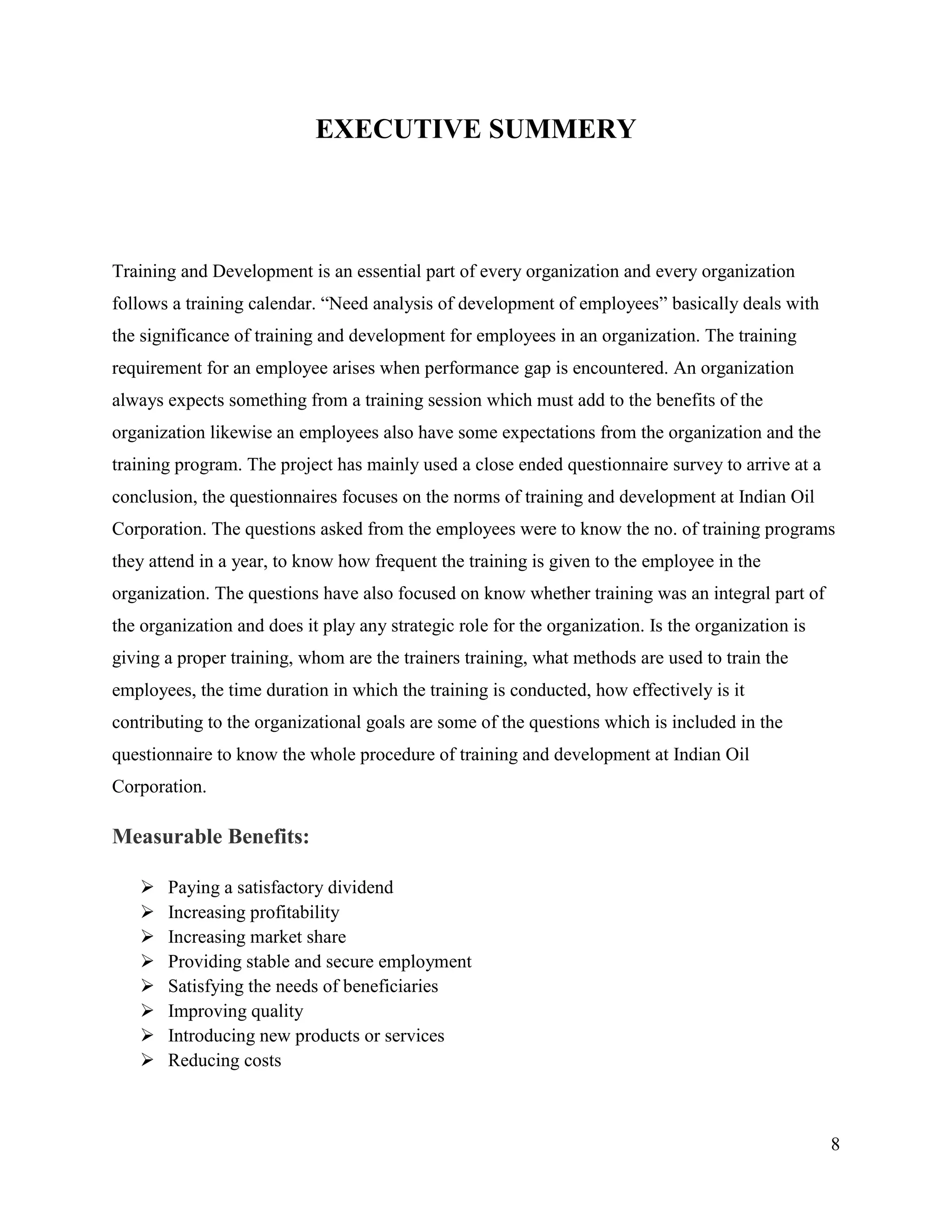 EXECUTIVE SUMMERY

Training and Development is an essential part of every organization and every organization
follows a training calendar. “Need analysis of development of employees” basically deals with
the significance of training and development for employees in an organization. The training
requirement for an employee arises when performance gap is encountered. An organization
always expects something from a training session which must add to the benefits of the
organization likewise an employees also have some expectations from the organization and the
training program. The project has mainly used a close ended questionnaire survey to arrive at a
conclusion, the questionnaires focuses on the norms of training and development at Indian Oil
Corporation. The questions asked from the employees were to know the no. of training programs
they attend in a year, to know how frequent the training is given to the employee in the
organization. The questions have also focused on know whether training was an integral part of
the organization and does it play any strategic role for the organization. Is the organization is
giving a proper training, whom are the trainers training, what methods are used to train the
employees, the time duration in which the training is conducted, how effectively is it
contributing to the organizational goals are some of the questions which is included in the
questionnaire to know the whole procedure of training and development at Indian Oil
Corporation.

Measurable Benefits:









Paying a satisfactory dividend
Increasing profitability
Increasing market share
Providing stable and secure employment
Satisfying the needs of beneficiaries
Improving quality
Introducing new products or services
Reducing costs

8

 