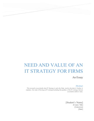 NEED AND VALUE OF AN
IT STRATEGY FOR FIRMS
An Essay
[Student’s Name]
[Course Title]
[University]
[Date]
Abstract
This research essay details what IT Strategy is and why firms need to develop it. Further, it
examines the value of having an IT strategy including the qualities of the IT strategy that are
essentialto deliver value.
 