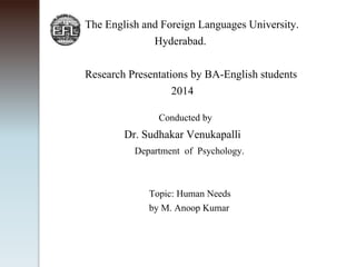 The English and Foreign Languages University. 
Hyderabad. 
Research Presentations by BA-English students 
2014 
Conducted by 
Dr. Sudhakar Venukapalli 
Department of Psychology. 
Topic: Human Needs 
by M. Anoop Kumar 
 