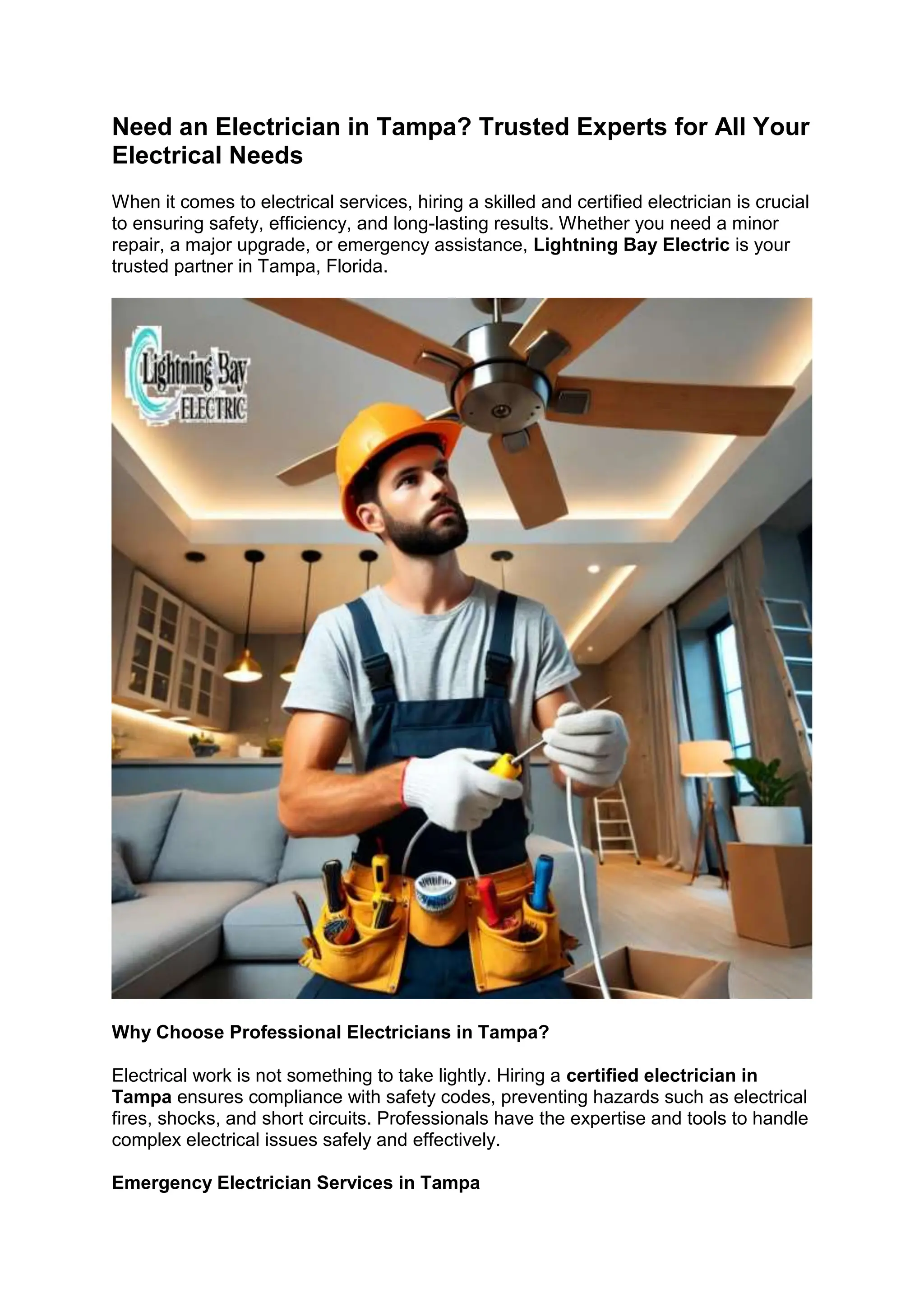 Need an Electrician in Tampa? Trusted Experts for All Your
Electrical Needs
When it comes to electrical services, hiring a skilled and certified electrician is crucial
to ensuring safety, efficiency, and long-lasting results. Whether you need a minor
repair, a major upgrade, or emergency assistance, Lightning Bay Electric is your
trusted partner in Tampa, Florida.
Why Choose Professional Electricians in Tampa?
Electrical work is not something to take lightly. Hiring a certified electrician in
Tampa ensures compliance with safety codes, preventing hazards such as electrical
fires, shocks, and short circuits. Professionals have the expertise and tools to handle
complex electrical issues safely and effectively.
Emergency Electrician Services in Tampa
 