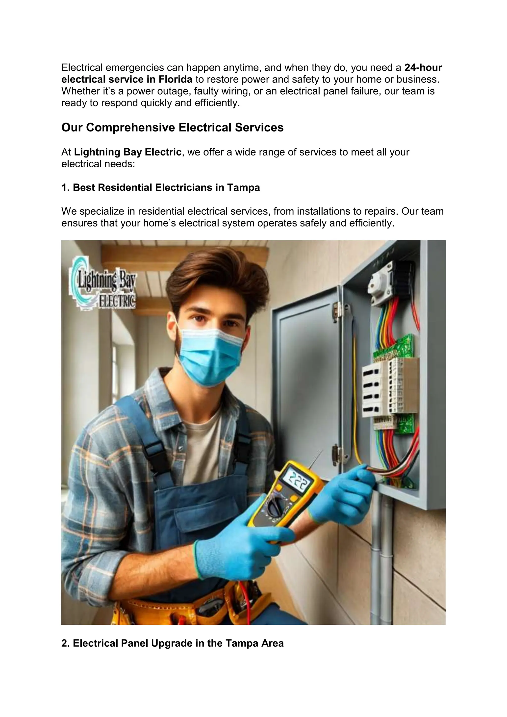 Electrical emergencies can happen anytime, and when they do, you need a 24-hour
electrical service in Florida to restore power and safety to your home or business.
Whether it’s a power outage, faulty wiring, or an electrical panel failure, our team is
ready to respond quickly and efficiently.
Our Comprehensive Electrical Services
At Lightning Bay Electric, we offer a wide range of services to meet all your
electrical needs:
1. Best Residential Electricians in Tampa
We specialize in residential electrical services, from installations to repairs. Our team
ensures that your home’s electrical system operates safely and efficiently.
2. Electrical Panel Upgrade in the Tampa Area
 