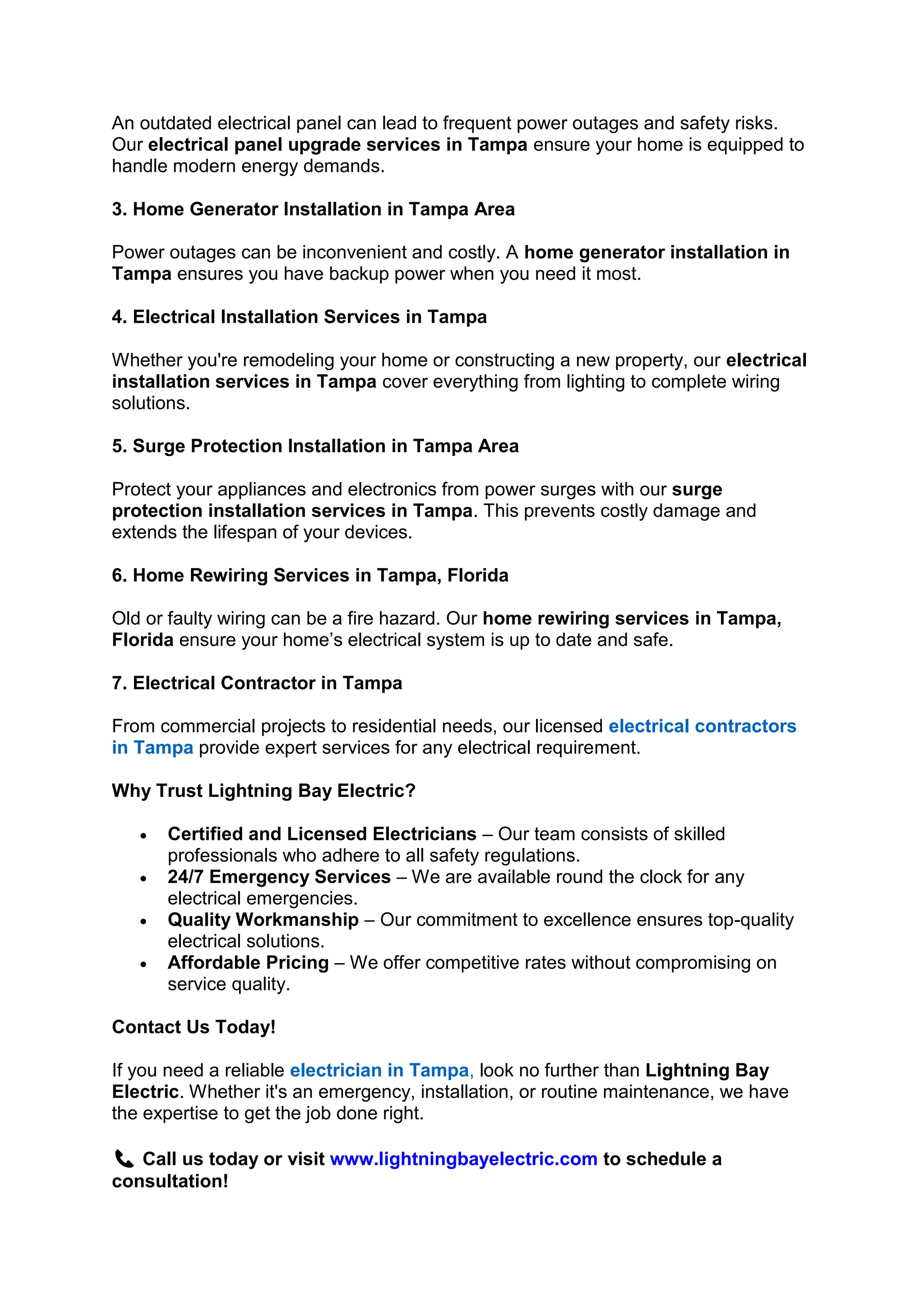 An outdated electrical panel can lead to frequent power outages and safety risks.
Our electrical panel upgrade services in Tampa ensure your home is equipped to
handle modern energy demands.
3. Home Generator Installation in Tampa Area
Power outages can be inconvenient and costly. A home generator installation in
Tampa ensures you have backup power when you need it most.
4. Electrical Installation Services in Tampa
Whether you're remodeling your home or constructing a new property, our electrical
installation services in Tampa cover everything from lighting to complete wiring
solutions.
5. Surge Protection Installation in Tampa Area
Protect your appliances and electronics from power surges with our surge
protection installation services in Tampa. This prevents costly damage and
extends the lifespan of your devices.
6. Home Rewiring Services in Tampa, Florida
Old or faulty wiring can be a fire hazard. Our home rewiring services in Tampa,
Florida ensure your home’s electrical system is up to date and safe.
7. Electrical Contractor in Tampa
From commercial projects to residential needs, our licensed electrical contractors
in Tampa provide expert services for any electrical requirement.
Why Trust Lightning Bay Electric?
• Certified and Licensed Electricians – Our team consists of skilled
professionals who adhere to all safety regulations.
• 24/7 Emergency Services – We are available round the clock for any
electrical emergencies.
• Quality Workmanship – Our commitment to excellence ensures top-quality
electrical solutions.
• Affordable Pricing – We offer competitive rates without compromising on
service quality.
Contact Us Today!
If you need a reliable electrician in Tampa, look no further than Lightning Bay
Electric. Whether it's an emergency, installation, or routine maintenance, we have
the expertise to get the job done right.
📞 Call us today or visit www.lightningbayelectric.com to schedule a
consultation!
 