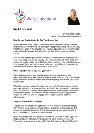Need A New Job?
By Amanda Watts
www.clientsinabundance.com
How To Use Social Media To Get Your Dream Job
No matter where I turn I see it. Companies have lost their funding, business
isn’t coming in, departments are closing and people are getting fired. I am lucky
that I haven’t been in this situation but I have had people write to me asking for
a job, looking for a break and wanting to get themselves back into the job
market.
I am not one for talking down the Economy. I certainly believe that life doesn’t
deal you a bad hand, but it’s actually how you deal with each hand dealt, that
makes it a good or a bad hand. I believe that everything in life certainly happens
for a reason; if you are dealt lemons, make lemonade! Often job security, pay
and job satisfaction are spoken about as ‘bad hands’.
What should you do if you lose your job?
If you do lose your job, you can of course just do what everyone else
does. Complete a CV, look through the local newspaper, and if you are feeling
really adventurous you could join a recruitment agency and ensure your CV is
on LinkedIn!
Whilst this is all very viable there is a new way to find that new job, to ensure
you have satisfaction at work and to try and reach the remuneration you really
want. Social media presents a new opportunity and a new way to interact with
potential employers. Social media allows you to stop interrupting potential
employers with your CV, but engage with companies online and build
relationships.
Jump on Social Media, and fast!
To get social media job hunting to work for you, you need to ensure that you
start thinking like a publisher of information. Create an online presence that
people are eager to consume. Share your knowledge and expertise with a
world that is looking for what you have to offer.
Use a blog to show off your expertise. Whatever your line of work, if you are
blogging regularly about your Industry, giving latest insights, views and
information, you are going to be highly regarded. Also use Twitter to look for
	
  
 