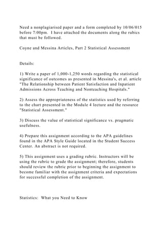 Need a nonplagiarised paper and a form completed by 10/06/015
before 7:00pm. I have attached the documents along the rubics
that must be followed.
Coyne and Messina Articles, Part 2 Statistical Assessment
Details:
1) Write a paper of 1,000-1,250 words regarding the statistical
significance of outcomes as presented in Messina's, et al. article
"The Relationship between Patient Satisfaction and Inpatient
Admissions Across Teaching and Nonteaching Hospitals."
2) Assess the appropriateness of the statistics used by referring
to the chart presented in the Module 4 lecture and the resource
"Statistical Assessment."
3) Discuss the value of statistical significance vs. pragmatic
usefulness.
4) Prepare this assignment according to the APA guidelines
found in the APA Style Guide located in the Student Success
Center. An abstract is not required.
5) This assignment uses a grading rubric. Instructors will be
using the rubric to grade the assignment; therefore, students
should review the rubric prior to beginning the assignment to
become familiar with the assignment criteria and expectations
for successful completion of the assignment.
Statistics: What you Need to Know
 